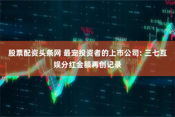 股票配资头条网 最宠投资者的上市公司: 三七互娱分红金额再创记录