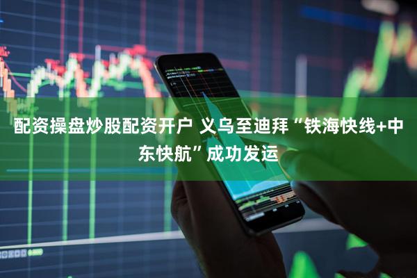 配资操盘炒股配资开户 义乌至迪拜“铁海快线+中东快航”成功发运
