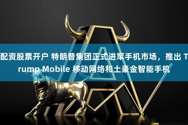 配资股票开户 特朗普集团正式进军手机市场，推出 Trump Mobile 移动网络和土豪金智能手机