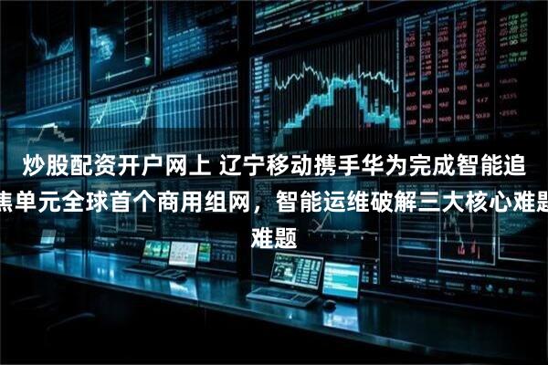 炒股配资开户网上 辽宁移动携手华为完成智能追焦单元全球首个商用组网，智能运维破解三大核心难题
