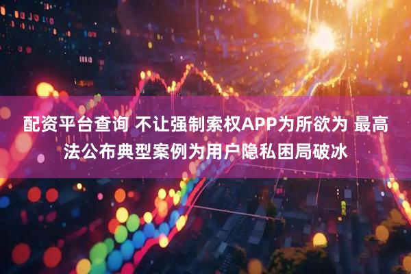 配资平台查询 不让强制索权APP为所欲为 最高法公布典型案例为用户隐私困局破冰
