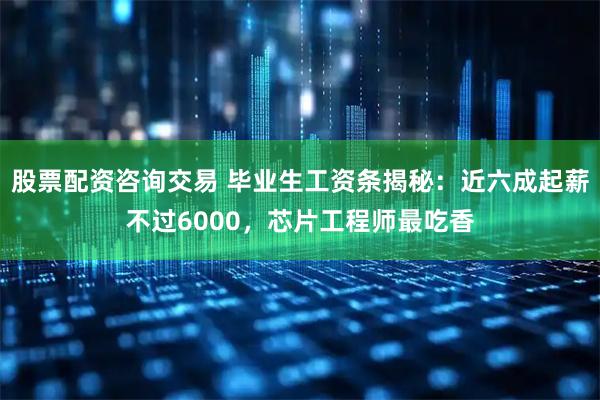 股票配资咨询交易 毕业生工资条揭秘：近六成起薪不过6000，芯片工程师最吃香