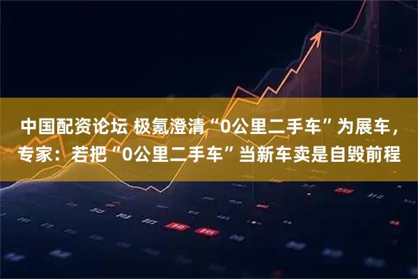 中国配资论坛 极氪澄清“0公里二手车”为展车，专家：若把“0公里二手车”当新车卖是自毁前程
