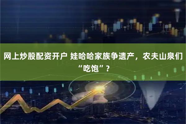 网上炒股配资开户 娃哈哈家族争遗产，农夫山泉们“吃饱”？