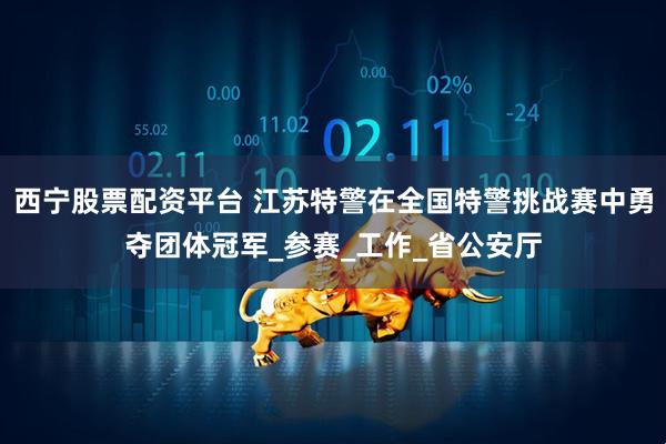 西宁股票配资平台 江苏特警在全国特警挑战赛中勇夺团体冠军_参赛_工作_省公安厅