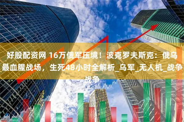 好股配资网 16万俄军压境！波克罗夫斯克：俄乌最血腥战场，生死48小时全解析_乌军_无人机_战争