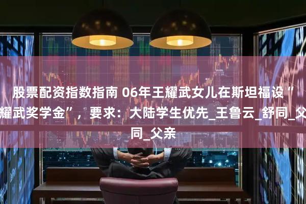 股票配资指数指南 06年王耀武女儿在斯坦福设“王耀武奖学金”，要求：大陆学生优先_王鲁云_舒同_父亲