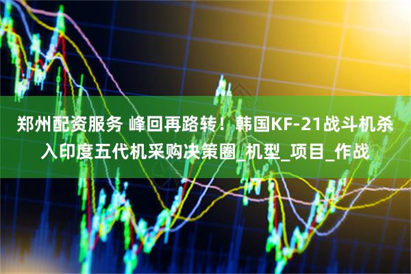 郑州配资服务 峰回再路转！韩国KF-21战斗机杀入印度五代机采购决策圈_机型_项目_作战