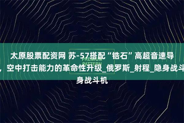太原股票配资网 苏-57搭配“锆石”高超音速导弹，空中打击能力的革命性升级_俄罗斯_射程_隐身战斗机