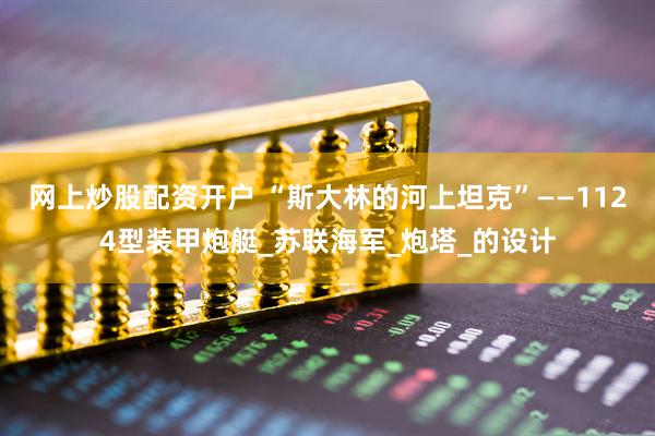 网上炒股配资开户 “斯大林的河上坦克”——1124型装甲炮艇_苏联海军_炮塔_的设计