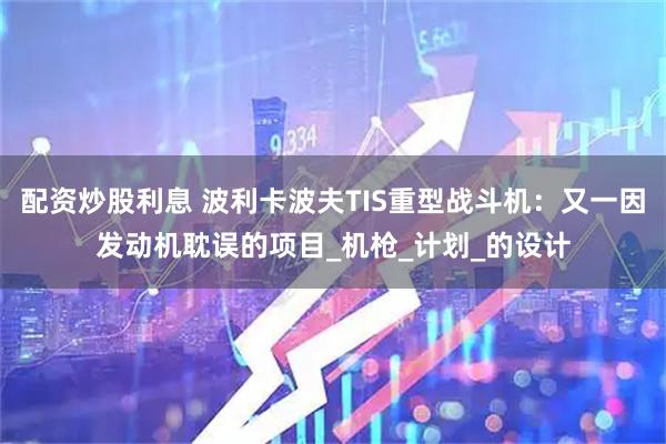 配资炒股利息 波利卡波夫TIS重型战斗机：又一因发动机耽误的项目_机枪_计划_的设计