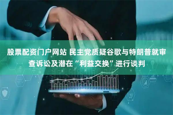 股票配资门户网站 民主党质疑谷歌与特朗普就审查诉讼及潜在“利益交换”进行谈判