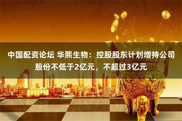 中国配资论坛 华熙生物：控股股东计划增持公司股份不低于2亿元，不超过3亿元