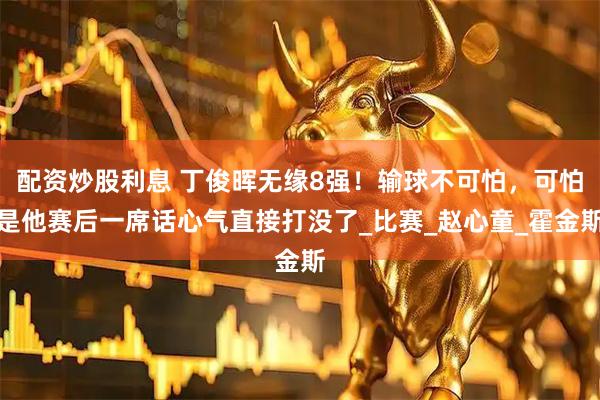 配资炒股利息 丁俊晖无缘8强！输球不可怕，可怕是他赛后一席话心气直接打没了_比赛_赵心童_霍金斯