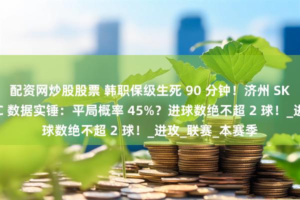 配资网炒股股票 韩职保级生死 90 分钟！济州 SK 主场死磕江原 FC 数据实锤：平局概率 45%？进球数绝不超 2 球！_进攻_联赛_本赛季