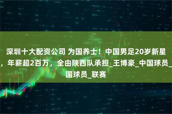 深圳十大配资公司 为国养士！中国男足20岁新星留洋，年薪超2百万，全由陕西队承担_王博豪_中国球员_联赛