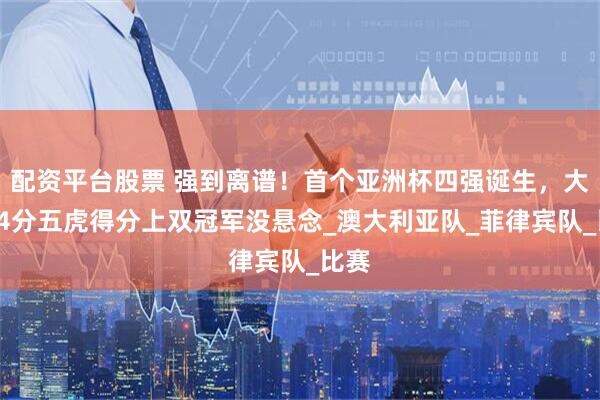 配资平台股票 强到离谱！首个亚洲杯四强诞生，大胜24分五虎得分上双冠军没悬念_澳大利亚队_菲律宾队_比赛