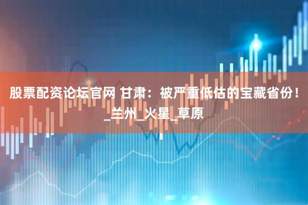 股票配资论坛官网 甘肃：被严重低估的宝藏省份！_兰州_火星_草原