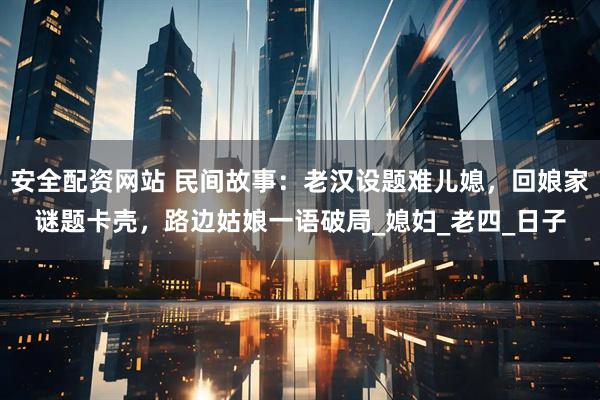 安全配资网站 民间故事：老汉设题难儿媳，回娘家谜题卡壳，路边姑娘一语破局_媳妇_老四_日子