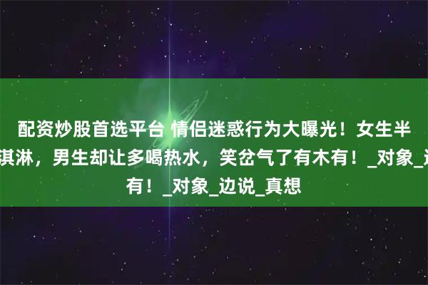 配资炒股首选平台 情侣迷惑行为大曝光！女生半夜想吃冰淇淋，男生却让多喝热水，笑岔气了有木有！_对象_边说_真想