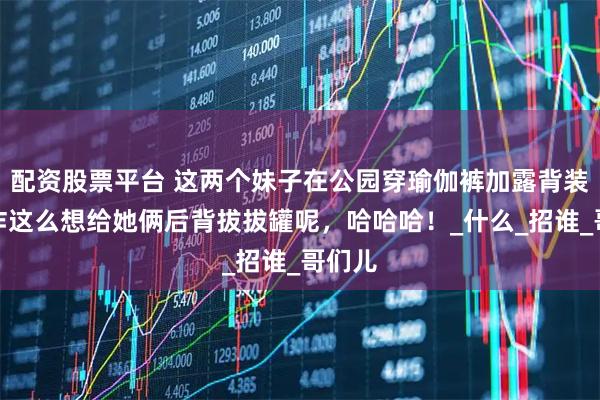 配资股票平台 这两个妹子在公园穿瑜伽裤加露背装，我咋这么想给她俩后背拔拔罐呢，哈哈哈！_什么_招谁_哥们儿