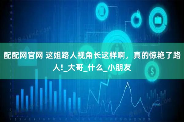 配配网官网 这姐路人视角长这样啊，真的惊艳了路人!_大哥_什么_小朋友