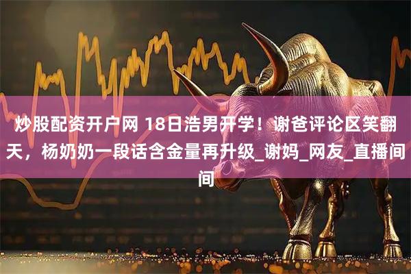 炒股配资开户网 18日浩男开学！谢爸评论区笑翻天，杨奶奶一段话含金量再升级_谢妈_网友_直播间