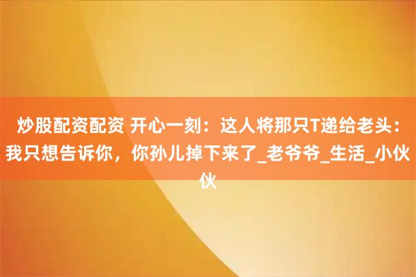 炒股配资配资 开心一刻：这人将那只T递给老头：我只想告诉你，你孙儿掉下来了_老爷爷_生活_小伙
