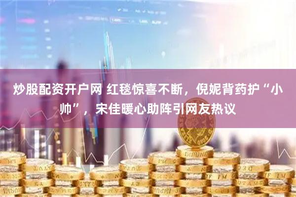 炒股配资开户网 红毯惊喜不断，倪妮背药护“小帅”，宋佳暖心助阵引网友热议