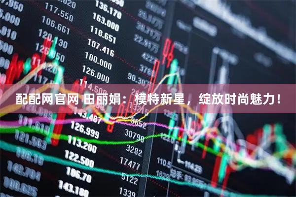 配配网官网 田丽娟：模特新星，绽放时尚魅力！