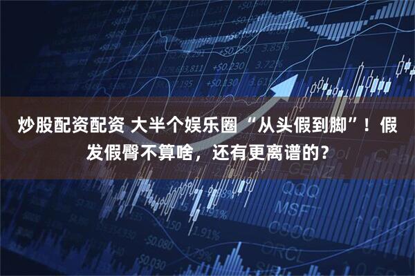 炒股配资配资 大半个娱乐圈 “从头假到脚”！假发假臀不算啥，还有更离谱的？