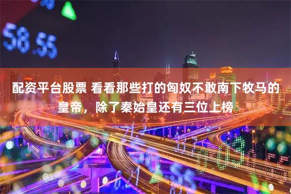 配资平台股票 看看那些打的匈奴不敢南下牧马的皇帝，除了秦始皇还有三位上榜