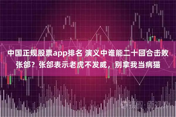 中国正规股票app排名 演义中谁能二十回合击败张郃？张郃表示老虎不发威，别拿我当病猫