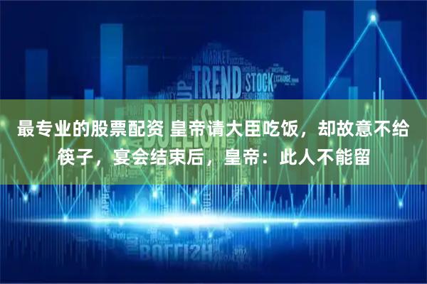 最专业的股票配资 皇帝请大臣吃饭，却故意不给筷子，宴会结束后，皇帝：此人不能留