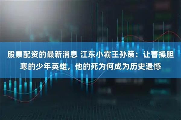 股票配资的最新消息 江东小霸王孙策：让曹操胆寒的少年英雄，他的死为何成为历史遗憾
