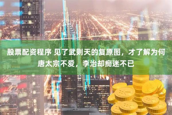 股票配资程序 见了武则天的复原图，才了解为何唐太宗不爱，李治却痴迷不已
